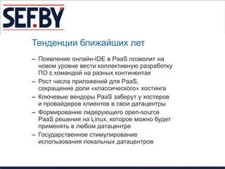 Тенденции ближайших лет
– Появление онлайн-IDE в PaaS позволит на
  новом уровне вести коллективную разработку
  ПО с командой на разных континентах
– Рост числа приложений для PaaS,
  сокращение доли «классического» хостинга
– Ключевые вендоры PaaS заберут у хостеров
  и провайдеров клиентов в свои датацентры
– Формирование лидерующего open-source
  PaaS решения на Linux, которое можно будет
  применять в любом датацентре
– Государственное стимулирование
  использования локальных датацентров
 