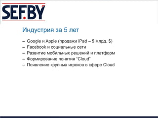 Индустрия за 5 лет
–   Google и Apple (продажи iPad – 5 млрд. $)
–   Facebook и социальные сети
–   Развитие мобильных решений и платформ
–   Формирование понятия “Cloud”
–   Появление крупных игроков в сфере Cloud
 