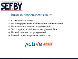 Важные особенности Cloud:
–   Активация за 5 минут
–   Простое управление всеми параметрами сервисов
–   Полная автоматизация, поддержка API
–   Тех. поддержка 24х7, несколько уровней SLA
–   Полный комплекс услуг и решений
–   Каждый сервис – лучший в своем роде
 