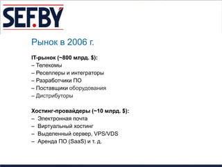 Рынок в 2006 г.
IT-рынок (~800 млрд. $):
– Телекомы
– Реселлеры и интеграторы
– Разработчики ПО
– Поставщики оборудования
– Дистрибуторы

Хостинг-провайдеры (~10 млрд. $):
– Электронная почта
– Виртуальный хостинг
– Выделенный сервер, VPS/VDS
– Аренда ПО (SaaS) и т. д.
 