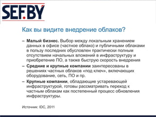 Как вы видите внедрение облаков?
– Малый бизнес. Выбор между локальным хранением
  данных в офисе (частное облако) и публичными облаками
  в пользу последних обусловлен практически полным
  отсутствием начальных вложений в инфраструктуру и
  приобретение ПО, а также быструю скорость внедрения
– Средние и крупные компании заинтересованы в
  решениях частных облаков «под ключ», включающих
  оборудование, сеть, ПО и пр.
– Крупные компании, обладающие устаревающей
  инфраструктурой, готовы рассматривать переход к
  частным облакам как постепенный процесс обновления
  инфраструктуры.

Источник: IDC, 2011
 