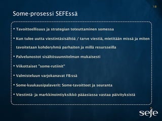 Some-prosessi SEFEssä
 Tavoitteellisuus ja strategian toteuttaminen somessa
 Kun tulee uutta viestintäsisältöä / tarve viestiä, mietitään missä ja miten
tavoitetaan kohderyhmä parhaiten ja millä resursseilla
 Palvelunostot sisältösuunnitelman mukaisesti
 Viikottaiset ”some-rutiinit”
 Valmisteluun varjokanavat FB:ssä
 Some-kuukausipalaverit: Some-tavoitteet ja seuranta
 Viestintä- ja markkinointiyksikkö pääasiassa vastaa päivityksistä
18
 