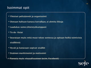 Isoimmat opit
 Yhteiset pelisäännöt ja organisointi
 Otetaan haltuun kanava kerrallaan, ei ahmita liikoja
 Laadukas some-yhteistyökumppani
 To do –listat
 Seurataan myös mitä muut tekee somessa ja opitaan heiltä toimivista
sisällöistä
 Hyvät ja kanavaan sopivat sisällöt
 Sisäinen markkinointi ja motivointi
 Panosta myös visuaalisuuteen (esim. Facebook)
19
 