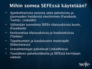 Mihin somea SEFEssä käytetään?
• Ajankohtaisista asioista sekä palveluista ja
jäsenyyden hyödyistä viestiminen (Facebook.
Twitter, LinkedIn)
• Välitetään tunnelmia SEFEn tilaisuuksista kuvin,
(Facebook)
• Keskustelua tilaisuuksissa ja koulutuksissa
(Twitter)
• Tapahtumien ja koulutusten materiaalit
ݺߣsharessa
• Uravalmentajat palvelevat LinkedInissä
• Youtubeen palveluvideoita ja SEFEstä kerrotaan
videoin
 