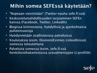 Mihin somea SEFEssä käytetään?
• ”Nopeaan viestintään” (Twitter-nauha sefe.fi:ssä)
• Keskustelumahdollisuuden tarjoaminen SEFEn
kanssa (Facebook, Twitter, LinkedIn)
• Blogissa kiinnostavia, hyödyllisiä ja ajankohtaisia
puheenvuoroja
• Hyödynnetään osallistavissa palveluissa
• Koulutuksia (esim. EkonomiEsimies LinkedInissä)
somessa toteutettuna
• Palveluita somessa (esim. sefe.fi:ssä
henkilöstöhakemistossa uravalmentajien Li-profiilit)
 