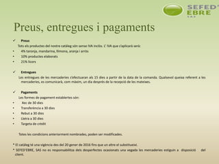 Preus, entregues i pagaments
 Preus
Tots els productes del nostre catàleg són sense IVA inclòs. L’ IVA que s’aplicarà serà:
• 4% taronja, mandarina, llimona, aranja i arròs
• 10% productes elaborats
• 21% licors
 Entregues
Les entregues de les mercaderies s’efectuaran als 15 dies a partir de la data de la comanda. Qualsevol queixa referent a les
mercaderies, es comunicarà, com màxim, un dia després de la recepció de les mateixes.
 Pagaments
Les formes de pagament establertes són:
• Xec de 30 dies
• Transferència a 30 dies
• Rebut a 30 dies
• Lletra a 30 dies
• Targeta de crèdit
Totes les condicions anteriorment nombrades, poden ser modificades.
* El catàleg té una vigència des del 20 gener de 2016 fins que un altre el substitueixi.
* SEFED’EBRE, SAS no es responsabilitza dels desperfectes ocasionats una vegada les mercaderies estiguin a disposició del
client.
 