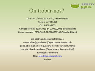 On trobar-nos?
Direcció: c/ Nova Estació 21, 43500 Tortosa
Telèfon: 977 585851
CIF: A-43030155
Compte corrent: 2210-1012-84-0100002092 (Sefed Crèdit)
Compte corrent: 2230-3012-71-0100000160 (Standard Banc)
Les nostres adreces electròniques:
comer.ebre@gmail.com (Departament Comercial)
perso.ebre@gmail.com (Departament Recursos Humans)
compta.ebre@gmail.com (Departament Comptabilitat)
Facebook: sefed.ebre
Blog: sefedebre.blogspot.com
E-shop
 