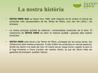 La nostra història
• SEFED EBRE SAS va néixer l'any 1990, amb l'objectiu de fer arribar al mercat els
productes més representatius de les Terres de l'Ebre, com són els cítrics i els
arrossos.
• La nostra principal activitat és elaborar i comercialitzar productes de la terra. El
compromís de SEFED EBRE és oferir la màxima qualitat i garantia dels nostres
productes.
• SEFED EBRE està situat a les Terres de l'Ebre, privilegiat per les seves terres, lloc
d'elaboració dels nostres productes. A més d'oferir els productes en mercat espanyol,
també els oferim a la resta del món. El nostre servei, equip humà i logístic fa que no
hi hagi fronteres a l’hora d’arribar als nostres clients, ja que els oferim totes les
garanties de transport, qualitat i frescor.
 