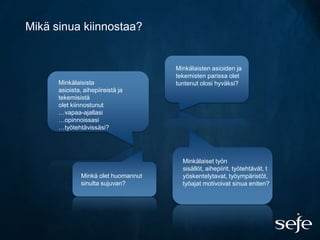 Mikä sinua kiinnostaa?


                                      Minkälaisten asioiden ja
                                      tekemisten parissa olet
      Minkälaisista                   tuntenut olosi hyväksi?
      asioista, aihepiireistä ja
      tekemisistä
      olet kiinnostunut
      …vapaa-ajallasi
      …opinnoissasi
      …työtehtävissäsi?




                                        Minkälaiset työn
                                        sisällöt, aihepiirit, työtehtävät, t
               Minkä olet huomannut     yöskentelytavat, työympäristöt,
               sinulta sujuvan?         työajat motivoivat sinua eniten?
 