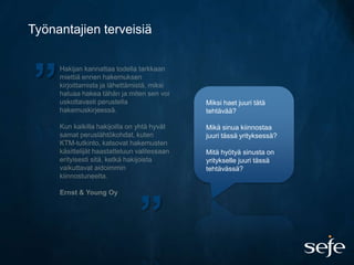 Työnantajien terveisiä




”                        Miksi haet juuri tätä
                         tehtävää?

                         Mikä sinua kiinnostaa
                         juuri tässä yrityksessä?

                         Mitä hyötyä sinusta on
                         yritykselle juuri tässä
                         tehtävässä?




                   ”
 