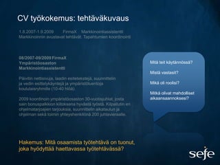 CV työkokemus: tehtäväkuvaus




                                                Mitä teit käytännössä?

                                                Mistä vastasit?

                                                Mikä oli roolisi?

                                                Mitkä olivat mahdolliset
                                                aikaansaannoksesi?




Hakemus: Mitä osaamista työtehtävä on tuonut,
joka hyödyttää haettavassa työtehtävässä?
 