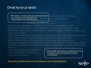 Omat kyvyt ja taidot

   Mitä taitoja, ominaisuuksia ja osaamista sinulle
   on jo kertynyt, jotka edesauttavat
   työtehtävässä kuin työtehtävässä?




                                                  Mistä tiedät, että sinulla on tämä taito? Anna
                                                  esimerkki, jossa olet käyttänyt kyseistä
                                                  ominaisuutta.


Esimerkit ja tilannetarinat kiinnostavat myös haastattelijaa!
 