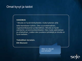 Omat kyvyt ja taidot



       HAKEMUS
       ” Minulla on hyvät tiimityötaidot, mutta kykenen yhtä
       lailla itsenäiseen työhön. Olen suunnitelmallinen,
       organisointikykyinen ja täsmällinen. Minulla on hyvät
       esiintymis- ja kommunikointitaidot. Olen myös optimistinen
       ja urheilullinen. Lisäksi olen joustava työntekijä ja minulla on
       hyvä kielitaito. ”


       Ystävällisin terveisin,
       Elli Ekonomi


                                        Miten ne näkyvät
                                        juuri sinussa?
 