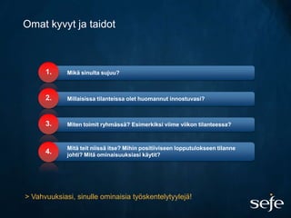 Omat kyvyt ja taidot



      1.     Mikä sinulta sujuu?



      2.     Millaisissa tilanteissa olet huomannut innostuvasi?



      3.     Miten toimit ryhmässä? Esimerkiksi viime viikon tilanteessa?



             Mitä teit niissä itse? Mihin positiiviseen lopputulokseen tilanne
      4.     johti? Mitä ominaisuuksiasi käytit?




> Vahvuuksiasi, sinulle ominaisia työskentelytyylejä!
 