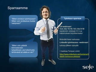 Sparraamme

  ”Miten onnistun työnhaussa?          Työnhaun sparraus
  Miten voin erottautua muista
  hakijoista?”
                                  CV-webinaari
                                  12.4. klo 15-16 / 9.5. klo 9-10
                                  käytännön vinkkejä CV:n ja
                                  hakemuksen kirjoittamiseen


                                  Brändää itsesi verkossa:
                                  LinkedIn työnhaussa –webinaari
 ”Miten voin päästä               tulossa jälleen syksyllä
 kiinnostavaan
 työpaikkaan, jos kokemusta
                                  + tsekkaa Tompan vinkit:
 tehtävästä tai alalta ei ole?”
                                  http://www.slideshare.net/tomlaine/li
                                  nkedin-tynhaussa-pikaopas
 