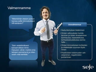 Valmennamme

 ”Mitenköhän ottaisin pomon
 kanssa esille kiinnostukseni
 HR-tehtäviin?”
                                          Uravalmennus

                                 • Itsetuntemuksen lisääminen
                                 • Omien vahvuuksien tunnis-
                                   taminen ja niiden ilmaiseminen
                                   työnhaussa, haastattelussa,
                                   kehityskeskusteluissa esimie-
                                   helle…
 ”Sain vedettäväkseni            • Omien kiinnostuksen kohteiden
 kansainvälisen tiimin.            ja mielekkään suunnan löytä-
 Haluaisin vähän miettiä omia      minen
 taitojani esimiehenä ja miten   • Positiivisten kokemusten vah-
 voisin niitä kehittää.”           vistaminen, negatiivisten
                                   purkaminen
 