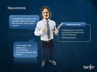 Neuvomme

 ”Työpaikkailmoituksissa usein
 kysytään palkka-toivomusta.
 Mitä siihenkin oikein pitäisi
 vastata?”                             Palkkaneuvonta

                                 • Palkkapyynnön perustelu
                                   työnhaussa tai palkankoro-
                                   tusneuvotteluissa
                                 • Palkkatasotietoa



      ”Sain selville, että
      kollega saa
      huomattavasti
      parempaa palkkaa. Mitä
      tehdä?”
 