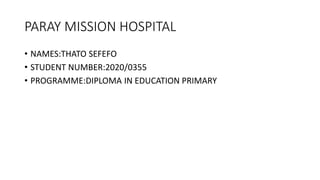 PARAY MISSION HOSPITAL
• NAMES:THATO SEFEFO
• STUDENT NUMBER:2020/0355
• PROGRAMME:DIPLOMA IN EDUCATION PRIMARY
 