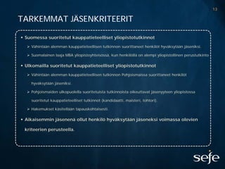 13

TARKEMMAT JÄSENKRITEERIT

 Suomessa suoritetut kauppatieteelliset yliopistotutkinnot

   Vähintään alemman kauppatieteellisen tutkinnon suorittaneet henkilöt hyväksytään jäseniksi.

   Suomalainen laaja MBA yliopistoyhteisössä, kun henkilöllä on alempi yliopistollinen perustutkinto

 Ulkomailla suoritetut kauppatieteelliset yliopistotutkinnot

   Vähintään alemman kauppatieteellisen tutkinnon Pohjoismaissa suorittaneet henkilöt

    hyväksytään jäseniksi.

   Pohjoismaiden ulkopuolella suoritetuista tutkinnoista oikeuttavat jäsenyyteen yliopistossa

    suoritetut kauppatieteelliset tutkinnot (kandidaatti, maisteri, tohtori).

   Hakemukset käsitellään tapauskohtaisesti.

 Aikaisemmin jäsenenä ollut henkilö hyväksytään jäseneksi voimassa olevien

 kriteerien perusteella.
 