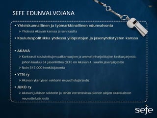 14

SEFE EDUNVALVOJANA

 Yhteiskunnallinen ja työmarkkinallinen edunvalvonta
   Yhdessä Akavan kanssa ja sen kautta

 Koulutuspolitiikka yhdessä yliopistojen ja jäsenyhdistysten kanssa


 AKAVA
   Korkeasti koulutettujen palkansaajien ja ammatinharjoittajien keskusjärjestö,
    johon kuuluu 34 jäsenliittoa (SEFE on Akavan 4. suurin jäsenjärjestö)
   Noin 547 000 henkilöjäsentä

 YTN ry
   Akavan yksityisen sektorin neuvottelujärjestö

 JUKO ry
   Akavan julkisen sektorin ja tähän verrattavissa olevien alojen akavalaisten
    neuvottelujärjestö
 