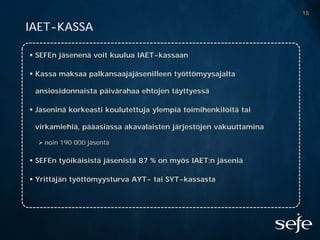 15

IAET-KASSA

 SEFEn jäsenenä voit kuulua IAET-kassaan

 Kassa maksaa palkansaajajäsenilleen työttömyysajalta

 ansiosidonnaista päivärahaa ehtojen täyttyessä

 Jäseninä korkeasti koulutettuja ylempiä toimihenkilöitä tai

 virkamiehiä, pääasiassa akavalaisten järjestöjen vakuuttamina

   noin 190 000 jäsentä

 SEFEn työikäisistä jäsenistä 87 % on myös IAET:n jäseniä

 Yrittäjän työttömyysturva AYT- tai SYT-kassasta
 