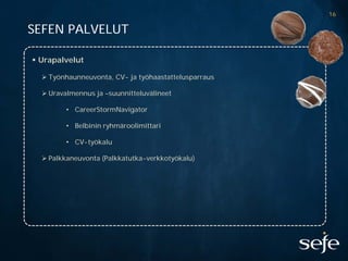 16

SEFEN PALVELUT

 Urapalvelut

   Työnhaunneuvonta, CV- ja työhaastattelusparraus

   Uravalmennus ja –suunnitteluvälineet

         • CareerStormNavigator

         • Belbinin ryhmäroolimittari

         • CV-työkalu

   Palkkaneuvonta (Palkkatutka-verkkotyökalu)
 