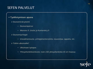 18

SEFEN PALVELUT

 Työllistymisen apuna

   Ekonomirekrytointi

         • Ekonomipörssi

         • Monster.fi, Uratie ja Kuntarekry.fi

   Ekonomiyrittäjät

         • Uravalmennusta, yrittäjämentorointia, neuvontaa, oppaita, etc.

   Töihin ulkomaille?

         • Ulkomaan työopas

         • Yhteyshenkilöverkosto: noin 230 yhteyshenkilöä 45 eri maassa
 