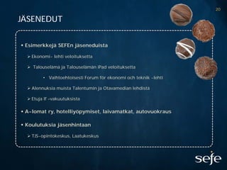 20

JÄSENEDUT


 Esimerkkejä SEFEn jäseneduista

   Ekonomi- lehti veloituksetta

   Talouselämä ja Talouselämän iPad veloituksetta

         • Vaihtoehtoisesti Forum för ekonomi och teknik -lehti

   Alennuksia muista Talentumin ja Otavamedian lehdistä

   Etuja If –vakuutuksista

 A-lomat ry, hotelliyöpymiset, laivamatkat, autovuokraus

 Koulutuksia jäsenhintaan

   TJS-opintokeskus, Laatukeskus
 