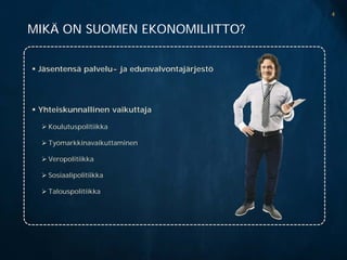 4

MIKÄ ON SUOMEN EKONOMILIITTO?


 Jäsentensä palvelu- ja edunvalvontajärjestö




 Yhteiskunnallinen vaikuttaja

   Koulutuspolitiikka

   Työmarkkinavaikuttaminen

   Veropolitiikka

   Sosiaalipolitiikka

   Talouspolitiikka
 