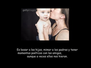 Es besar a los hijos, mimar a los padres y tener
momentos poéticos con los amigos,
       aunque a veces ellos nos hieran.
 