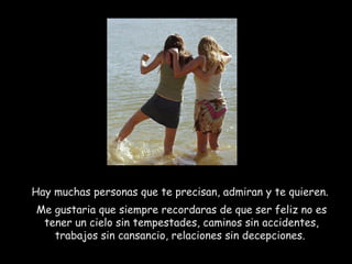 Hay muchas personas que te precisan, admiran y te quieren.  Me gustaria que siempre recordaras de que ser feliz no es tener un cielo sin tempestades, caminos sin accidentes, trabajos sin cansancio, relaciones sin decepciones.  