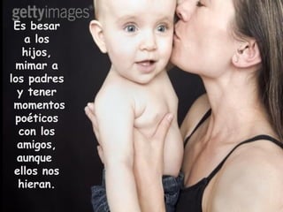 Es besar a los hijos, mimar a los padres y tener  momentos poéticos con los amigos, aunque  ellos nos hieran. 