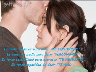 Es tener madurez para decir “ME EQUIVOQUE".  Es tener la osadia para decir “PERDONAME".  Es tener sensibilidad para expresar “TE NECESITO".  Es tener capacidad de decir "TE AMO".  