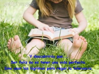 Y descubrirás que...  Ser feliz no es tener una vida perfecta.  Sino usar las lágrimas para regar la tolerancia.  