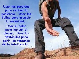 Usar las perdidas para refinar la paciencia.  Usar las fallas para esculpir la serenidad.  Usar el dolor para lapidar el placer.  Usar los obstáculos para abrir las ventanas de la inteligencia.  