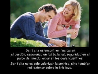 Ser feliz es encontrar fuerza en el perdón, esperanza en las batallas, seguridad en el palco del miedo, amor en los desencuentros. Ser feliz no es solo valorizar la sonrisa, sino tambien reflexionar sobre la tristeza.  