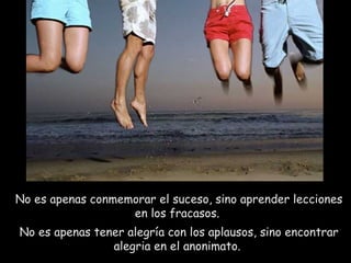No es apenas conmemorar el suceso, sino aprender lecciones en los fracasos.  No es apenas tener alegría con los aplausos, sino encontrar alegria en el anonimato.  