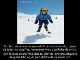 Ser feliz es reconocer que vale la pena vivir la vida, a pesar de todos los desafios, incomprensiones y períodos de crisis.  Ser feliz no es una fatalidad del destino, sino una conquista de quien sabe viajar para dentro de su propio ser. 