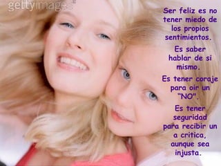 Ser feliz es no tener miedo de los propios sentimientos.  Es saber hablar de si mismo.  Es tener coraje para oir un “NO".  Es tener seguridad para recibir una critica, aunque sea injusta.  