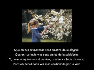 Que en tus primaveras seas amante de la alegria.  Que en tus inviernos seas amigo de la sabiduria.  Y, cuando equivoques el camino, comiences todo de nuevo. Pues asi serás cada vez mas apasionado por la vida. 