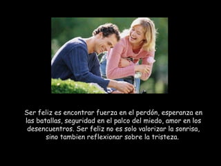 Ser feliz es encontrar fuerza en el perdón, esperanza en las batallas, seguridad en el palco del miedo, amor en los desencuentros. Ser feliz no es solo valorizar la sonrisa, sino tambien reflexionar sobre la tristeza.  