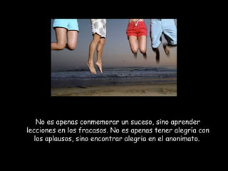 No es apenas conmemorar un suceso, sino aprender lecciones en los fracasos. No es apenas tener alegría con los aplausos, sino encontrar alegria en el anonimato.  