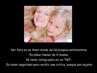 Ser feliz es no tener miedo de los propios sentimientos.  Es saber hablar de tí mismo.  Es tener coraje para oir un “NO".  Es tener seguridad para recibir una critica, aunque sea injusta.  