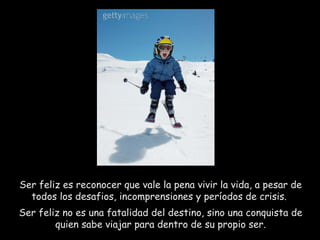 Ser feliz es reconocer que vale la pena vivir la vida, a pesar de todos los desafios, incomprensiones y períodos de crisis.  Ser feliz no es una fatalidad del destino, sino una conquista de quien sabe viajar para dentro de su propio ser. 
