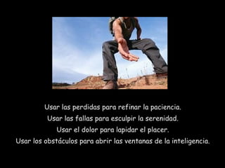 Usar las perdidas para refinar la paciencia.
Usar las fallas para esculpir la serenidad.
Usar el dolor para lapidar el placer.
Usar los obstáculos para abrir las ventanas de la inteligencia.
 