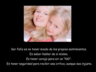 Ser feliz es no tener miedo de los propios sentimientos.
Es saber hablar de si mismo.
Es tener coraje para oir un “NO".
Es tener seguridad para recibir una critica, aunque sea injusta.
 