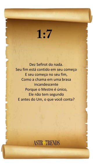 Dez Sefirot do nada.
Seu fim está contido em seu começo
E seu começo no seu fim,
Como a chama em uma brasa
incandescente
Porque o Mestre é único,
Ele não tem segundo
E antes do Um, o que você conta?
 