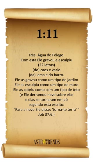 Três: Água do Fôlego.
Com esta Ele gravou e esculpiu
(22 letras)
(do) caos e vazio
(da) lama e do barro.
Ele as gravou como um tipo de jardim
Ele as esculpiu como um tipo de muro
Ele as cobriu como com um tipo de teto
(e Ele derramou neve sobre elas
e elas se tornaram em pó
segundo está escrito:
“Para a neve Ele disse: ‘torna-te terra’ ”
Job 37:6.)
 