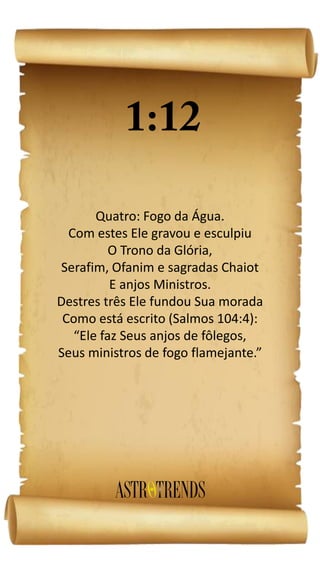 Quatro: Fogo da Água.
Com estes Ele gravou e esculpiu
O Trono da Glória,
Serafim, Ofanim e sagradas Chaiot
E anjos Ministros.
Destres três Ele fundou Sua morada
Como está escrito (Salmos 104:4):
“Ele faz Seus anjos de fôlegos,
Seus ministros de fogo flamejante.”
 