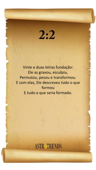 Vinte e duas letras fundação:
Ele as gravou, esculpiu,
Permutou, pesou e transformou.
E com elas, Ele descreveu tudo o que
formou
E tudo o que seria formado.
 